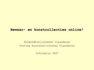 Bewaar- en kunstcollecties online! Erfgoedbibliotheken Vlaanderen Overleg Kunstbibliotheken Vlaanderen Informatie 2007 