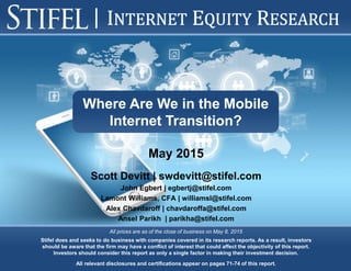 Stifel does and seeks to do business with companies covered in its research reports. As a result, investors
should be aware that the firm may have a conflict of interest that could affect the objectivity of this report.
Investors should consider this report as only a single factor in making their investment decision.
All relevant disclosures and certifications appear on pages 71-74 of this report.
All prices are as of the close of business on May 8, 2015
Where Are We in the Mobile
Internet Transition?
Scott Devitt | swdevitt@stifel.com
John Egbert | egbertj@stifel.com
Lamont Williams, CFA | williamsl@stifel.com
Alex Chavdaroff | chavdaroffa@stifel.com
Ansel Parikh | parikha@stifel.com
May 2015
 