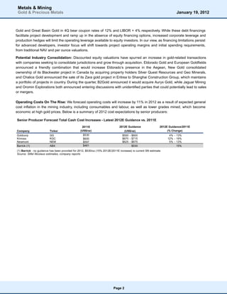 Metals & Mining
 Gold & Precious Metals                                                                                                  January 19, 2012



Gold and Great Basin Gold in 4Q bear coupon rates of 12% and LIBOR + 4% respectively. While these debt financings
facilitate project development and ramp up in the absence of equity financing options, increased corporate leverage and
production hedges will limit the operating leverage available to equity investors. In our view, as financing limitations persist
for advanced developers, investor focus will shift towards project operating margins and initial spending requirements,
from traditional NAV and per ounce valuations.

Potential Industry Consolidation: Discounted equity valuations have spurred an increase in gold-related transactions
with companies seeking to consolidate jurisdictions and grow through acquisition. Eldorado Gold and European Goldfields
announced a friendly combination that would increase Eldorado’s presence in the Aegean, New Gold consolidated
ownership of its Blackwater project in Canada by acquiring property holders Silver Quest Resources and Geo Minerals,
and Chalice Gold announced the sale of its Zara gold project in Eritrea to Shanghai Construction Group, which maintains
a portfolio of projects in country. During the quarter, B2Gold announced it would acquire Auryx Gold, while Jaguar Mining
and Oromin Explorations both announced entering discussions with unidentified parties that could potentially lead to sales
or mergers.

Operating Costs On The Rise: We forecast operating costs will increase by 11% in 2012 as a result of expected general
cost inflation in the mining industry, including consumables and labour, as well as lower grades mined, which become
economic at high gold prices. Below is a summary of 2012 cost expectations by senior producers:

Senior Producer Forecast Total Cash Cost Increases - Latest 2012E Guidance vs. 2011E

                                                  2011E                        2012E Guidance                 2012E Guidance/2011E
Company                  Ticker                  (US$/oz)                          (US$/oz)                        (% Change)
Goldcorp                 GG                        $530                          $550 - $600                        4% - 13%
Kinross                  KGC                       $600                          $670 - $715                       12% - 19%
Newmont                  NEM                       $597                          $625 - $675                        5% - 13%
Barrick (1)              ABX                       $461                                 $530                             15%
(1) Barrick - no guidance has been provided for 2012, $530/oz (15% 2012E/2011E increase) is current SN estimate
Source: Stifel Nicolaus estimates, company reports




                                                                          Page 2
 