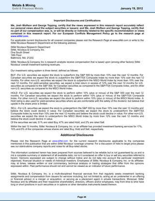 Metals & Mining
 Gold & Precious Metals                                                                                    January 19, 2012



                                          Important Disclosures and Certifications

We, Josh Wolfson and George Topping, certify that the views expressed in this research report accurately reflect
our personal views about the subject securities or issuers; and We, Josh Wolfson and George Topping, certify that
no part of our compensation was, is, or will be directly or indirectly related to the specific recommendation or views
contained in this research report. For our European Conflicts Management Policy go to the research page at
www.stifel.com.
For applicable current disclosures for all covered companies please visit the Research Page at www.stifel.com or write to the
Stifel Nicolaus Research Department at the following address.
Stifel Nicolaus Research Department
Stifel, Nicolaus & Company, Inc.
One South Street
16th Floor
Baltimore, Md. 21202
Stifel, Nicolaus & Company, Inc.'s research analysts receive compensation that is based upon (among other factors) Stifel
Nicolaus' overall investment banking revenues.

Our investment rating system is three tiered, defined as follows:
BUY -For U.S. securities we expect the stock to outperform the S&P 500 by more than 10% over the next 12 months. For
Canadian securities we expect the stock to outperform the S&P/TSX Composite Index by more than 10% over the next 12
months. For other non-U.S. securities we expect the stock to outperform the MSCI World Index by more than 10% over the
next 12 months. For yield-sensitive securities, we expect a total return in excess of 12% over the next 12 months for U.S.
securities as compared to the S&P 500, for Canadian securities as compared to the S&P/TSX Composite Index, and for other
non-U.S. securities as compared to the MSCI World Index.
HOLD -For U.S. securities we expect the stock to perform within 10% (plus or minus) of the S&P 500 over the next 12
months. For Canadian securities we expect the stock to perform within 10% (plus or minus) of the S&P/TSX Composite
Index. For other non-U.S. securities we expect the stock to perform within 10% (plus or minus) of the MSCI World Index. A
Hold rating is also used for yield-sensitive securities where we are comfortable with the safety of the dividend, but believe that
upside in the share price is limited.
SELL -For U.S. securities we expect the stock to underperform the S&P 500 by more than 10% over the next 12 months and
believe the stock could decline in value. For Canadian securities we expect the stock to underperform the S&P/TSX
Composite Index by more than 10% over the next 12 months and believe the stock could decline in value. For other non-U.S.
securities we expect the stock to underperform the MSCI World Index by more than 10% over the next 12 months and
believe the stock could decline in value.
Of the securities we rate, 51% are rated Buy, 47% are rated Hold, and 2% are rated Sell.
Within the last 12 months, Stifel, Nicolaus & Company, Inc. or an affiliate has provided investment banking services for 17%,
10% and 0% of the companies whose shares are rated Buy, Hold and Sell, respectively.

                                                Additional Disclosures
Please visit the Research Page at www.stifel.com for the current research disclosures applicable to the companies
mentioned in this publication that are within Stifel Nicolaus' coverage universe. For a discussion of risks to target price please
see our stand-alone company reports and notes for all Buy-rated stocks.

The information contained herein has been prepared from sources believed to be reliable but is not guaranteed by us and is
not a complete summary or statement of all available data, nor is it considered an offer to buy or sell any securities referred to
herein. Opinions expressed are subject to change without notice and do not take into account the particular investment
objectives, financial situation or needs of individual investors. Employees of Stifel, Nicolaus & Company, Inc. or its affiliates
may, at times, release written or oral commentary, technical analysis or trading strategies that differ from the opinions
expressed within. Past performance should not and cannot be viewed as an indicator of future performance.


Stifel, Nicolaus & Company, Inc. is a multi-disciplined financial services firm that regularly seeks investment banking
assignments and compensation from issuers for services including, but not limited to, acting as an underwriter in an offering
or financial advisor in a merger or acquisition, or serving as a placement agent in private transactions. Moreover, Stifel
Nicolaus and its affiliates and their respective shareholders, directors, officers and/or employees, may from time to time have
long or short positions in such securities or in options or other derivative instruments based thereon.




                                                                 Page 44
 