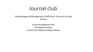 Journal club
Etiopathology and Management of Stiff Knees: A Current Concept
Review
Dr.Anandu Mathews Anto
Orthopedic Resident
Government Medical College Kottaym
 