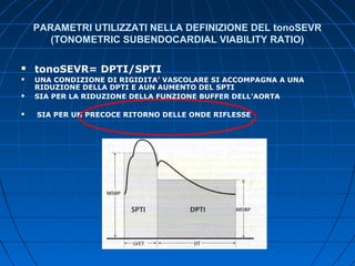 PARAMETRI UTILIZZATI NELLA DEFINIZIONE DEL tonoSEVR
(TONOMETRIC SUBENDOCARDIAL VIABILITY RATIO)
 tonoSEVR= DPTI/SPTI
 UNA CONDIZIONE DI RIGIDITA’ VASCOLARE SI ACCOMPAGNA A UNA
RIDUZIONE DELLA DPTI E AUN AUMENTO DEL SPTI
 SIA PER LA RIDUZIONE DELLA FUNZIONE BUFFER DELL’AORTA
 SIA PER UN PRECOCE RITORNO DELLE ONDE RIFLESSE
 