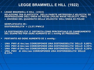 LEGGE BRAMWELL E HILL (1922)
 LEGGE BRAMWELL E HILL (1922)LEGGE BRAMWELL E HILL (1922)
RELAZIONE TRA ELASTICITA’ DELLA PARETE ARTERIOSA E VELOCITA’ DIRELAZIONE TRA ELASTICITA’ DELLA PARETE ARTERIOSA E VELOCITA’ DI
PROPAGAZIONE DELL’ONDA DI POLSO (PULSE WAVE VELOCITY, PWV)PROPAGAZIONE DELL’ONDA DI POLSO (PULSE WAVE VELOCITY, PWV)
= INVERSO DEL QUADRATO DELLA VELOCITA’ DELL’ONDA DI POLSO= INVERSO DEL QUADRATO DELLA VELOCITA’ DELL’ONDA DI POLSO
SEMPLIFICATA IN :SEMPLIFICATA IN :
DISTENSIBILITA’ = (3,57/PWV)2DISTENSIBILITA’ = (3,57/PWV)2
LA DISTENSIBILITA’ E’ DEFINITA COME PERCENTUALE DI CAMBIAMENTOLA DISTENSIBILITA’ E’ DEFINITA COME PERCENTUALE DI CAMBIAMENTO
DEL DIAMETRO PER OGNI AUMENTO DI 1 mmHg DI PRESSIONE.DEL DIAMETRO PER OGNI AUMENTO DI 1 mmHg DI PRESSIONE.
 PERTANTO AD OGNI AUMENTO DI 1 mmHg :PERTANTO AD OGNI AUMENTO DI 1 mmHg :
- UNA PWV di 4m/sec CORRISPONDE UNA DISTENSIBILITA’ DELLO 0,80%- UNA PWV di 4m/sec CORRISPONDE UNA DISTENSIBILITA’ DELLO 0,80%
- UNA PWV di 6m/sec CORRISPONDE UNA DISTENSIBILITA’ DELLO 0,35%- UNA PWV di 6m/sec CORRISPONDE UNA DISTENSIBILITA’ DELLO 0,35%
- UNA PWV di 8m/sec CORRISPONDE UNA DISTENSIBILITA’ DELLO 0,20%- UNA PWV di 8m/sec CORRISPONDE UNA DISTENSIBILITA’ DELLO 0,20%
- UNA PWV di 10m/sec CORRISPONDE UNA DISTENSIBILITA’ DELLO- UNA PWV di 10m/sec CORRISPONDE UNA DISTENSIBILITA’ DELLO
0,13%0,13%
 