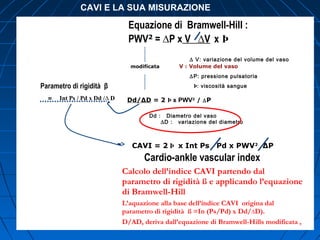 Equazione di Bramwell-HiII :
PWV2
= ∆P x V ∆V x Þ
∆ V: variazione del volume del vaso
V : Volume del vaso
∆P: pressione pulsatoria
Þ: viscosità sangueParametro di rigidità β
= Int Ps / Pd x Dd /∆ D
modificata
Dd : Diametro del vaso
∆D : variazione del diametro
CAVI = 2 Þ x Int Ps Pd x PWV2
∆P
Cardio-ankle vascular index
Calcolo dell’indice CAVI partendo dal
parametro di rigidità ß e applicando l’equazione
di Bramwell-Hill
L’aquazione alla base dell’indice CAVI origina dal
parametro di rigidità ß =In (Ps/Pd) x Dd/∆D).
D/AD, deriva dall’equazione di Bramwell-Hills modificata ,
Dd/∆D = 2 Þ x PWV2
/ ∆P
CAVI E LA SUA MISURAZIONE
 