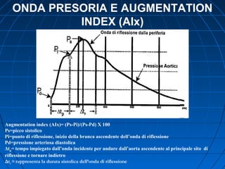 ONDA PRESORIA E AUGMENTATION
INDEX (AIx)
Augmentation index (AIx)= (Ps-Pi)/(Ps-Pd) X 100
Ps=picco sistolico
Pi=punto di riflessione, inizio della branca ascendente dell’onda di riflessione
Pd=pressione arteriosa diastolica
Δtp= tempo impiegato dall’onda incidente per andare dall’aorta ascendente al principale sito di
riflessione e tornare indietro
Δtr =rappresenta la durata sistolica dell’onda di riflessione
 