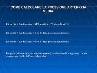 COME CALCOLARE LA PRESSIONE ARTERIOSACOME CALCOLARE LA PRESSIONE ARTERIOSA
MEDIAMEDIA
PA media = PA diastolica + (PA sistolica – PA diastolica) / 3
PA media = PA diastolica + il 33 % della pressione pulsatoria
PA media = PA diastolica + il 40 % della pressione pulsatoria
Integrale della curva pressoria (area sottesa) sistolo-diastolica registrata con un
tonometro a livello dell’arteria brachiale
 