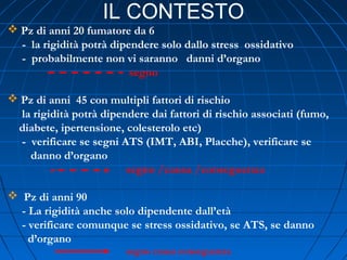 IL CONTESTO
 Pz di anni 20 fumatore da 6
- la rigidità potrà dipendere solo dallo stress ossidativo
- probabilmente non vi saranno danni d’organo
segno
 Pz di anni 45 con multipli fattori di rischio
la rigidità potrà dipendere dai fattori di rischio associati (fumo,
diabete, ipertensione, colesterolo etc)
- verificare se segni ATS (IMT, ABI, Placche), verificare se
danno d’organo
segno /causa /conseguenza
 Pz di anni 90
- La rigidità anche solo dipendente dall’età
- verificare comunque se stress ossidativo, se ATS, se danno
d’organo
segno causa conseguenza
 