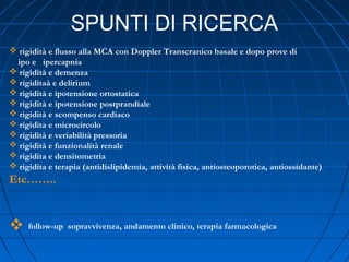 SPUNTI DI RICERCA
 rigidità e flusso alla MCA con Doppler Transcranico basale e dopo prove di
ipo e ipercapnia
 rigidità e demenza
 rigiditaà e delirium
 rigidità e ipotensione ortostatica
 rigidità e ipotensione postprandiale
 rigidità e scompenso cardiaco
 rigidita e microcircolo
 rigidità e veriabilità pressoria
 rigidità e funzionalità renale
 rigidita e densitometria
 rigidita e terapia (antidislipidemia, attività fisica, antiosteoporotica, antiossidante)
Etc……..
 follow-up sopravvivenza, andamento clinico, terapia farmacologica
 