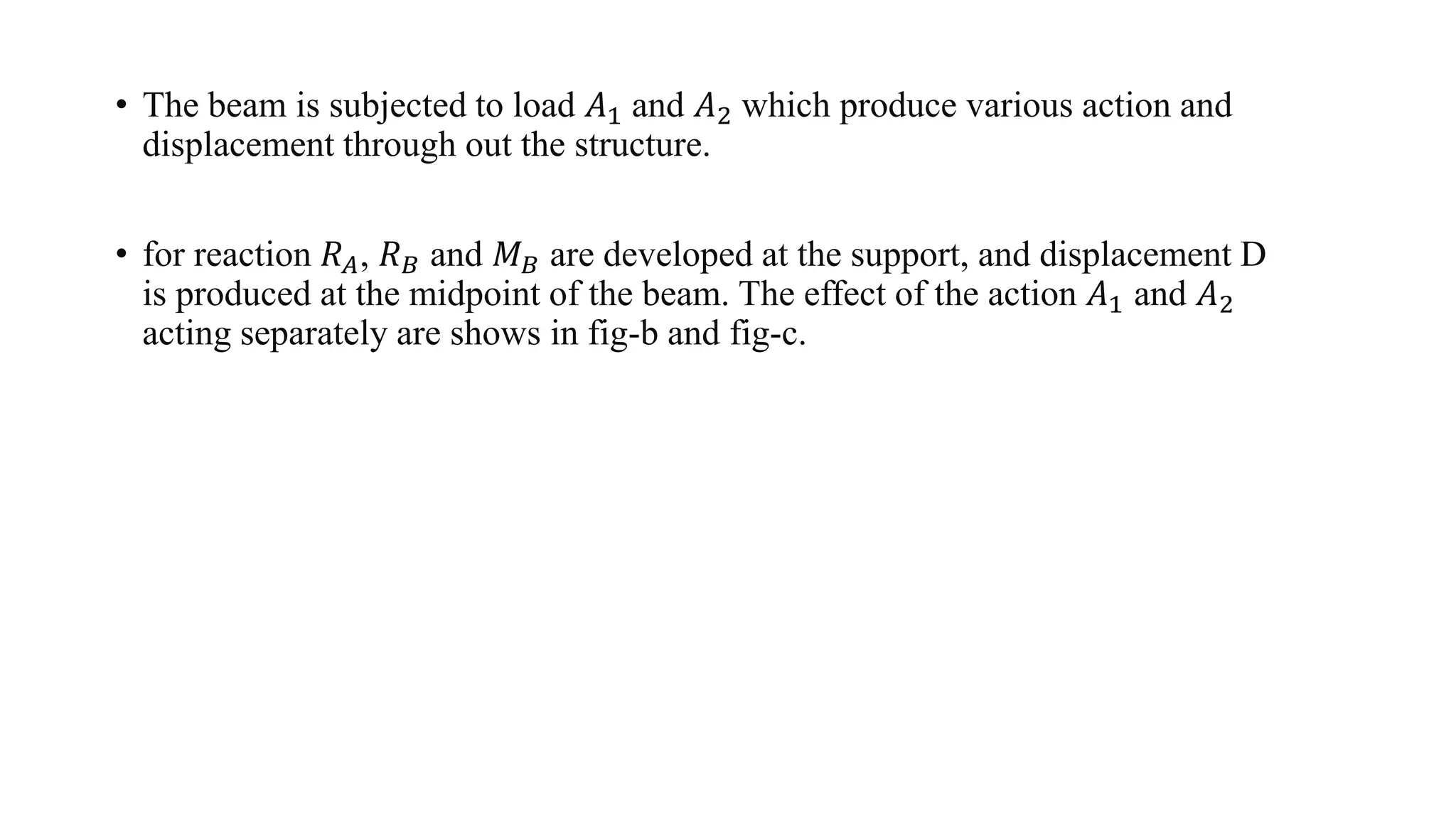 • The beam is subjected to load 𝐴1 and 𝐴2 which produce various action and
displacement through out the structure.
• for reaction 𝑅 𝐴, 𝑅 𝐵 and 𝑀 𝐵 are developed at the support, and displacement D
is produced at the midpoint of the beam. The effect of the action 𝐴1 and 𝐴2
acting separately are shows in fig-b and fig-c.
 
