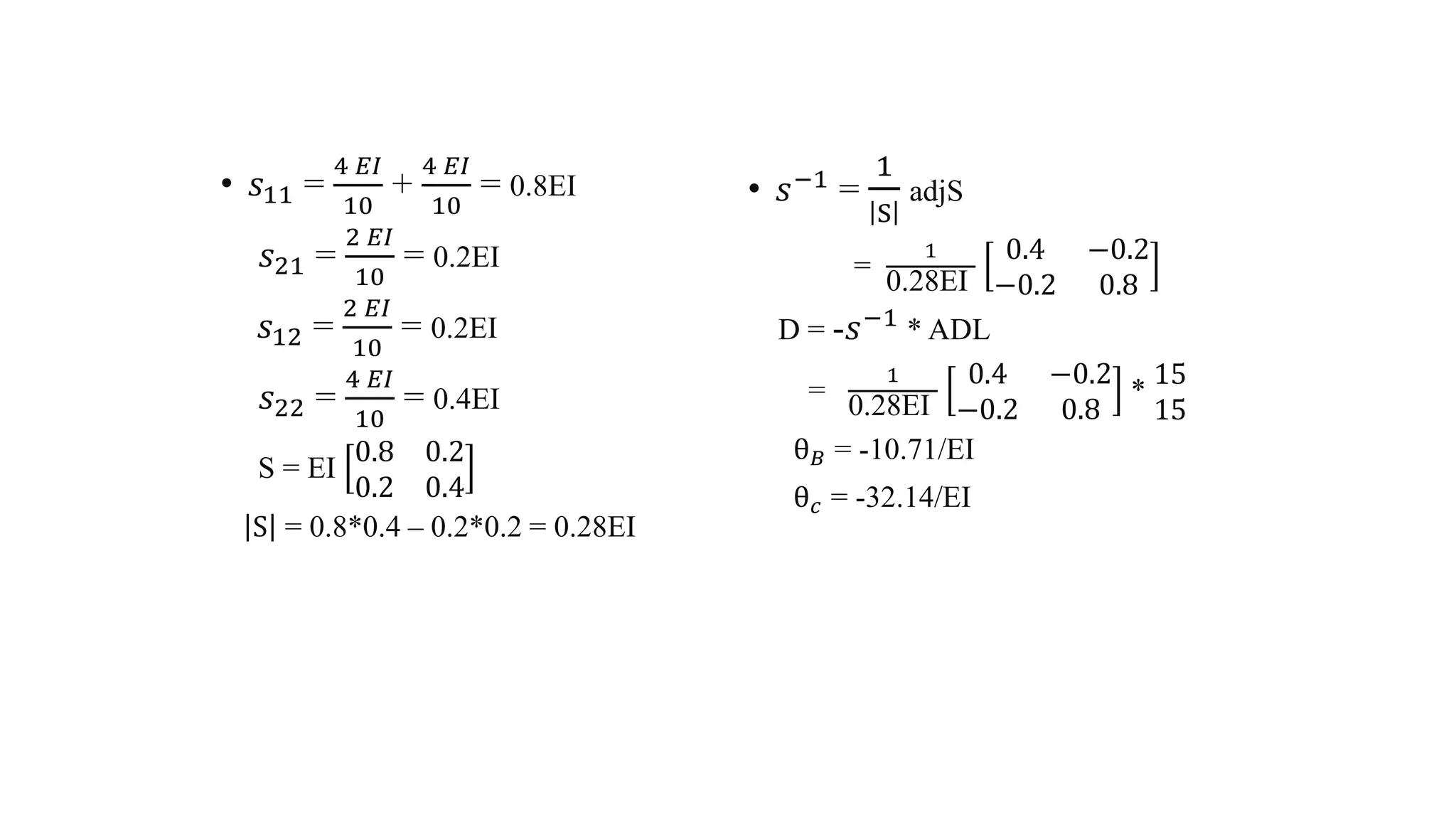 • 𝑠11 =
4 𝐸𝐼
10
+
4 𝐸𝐼
10
= 0.8EI
𝑠21 =
2 𝐸𝐼
10
= 0.2EI
𝑠12 =
2 𝐸𝐼
10
= 0.2EI
𝑠22 =
4 𝐸𝐼
10
= 0.4EI
S = EI
0.8 0.2
0.2 0.4
S = 0.8*0.4 – 0.2*0.2 = 0.28EI
• 𝑠−1 =
1
S
adjS
=
1
0.28EI
0.4 −0.2
−0.2 0.8
D = -𝑠−1 * ADL
=
1
0.28EI
0.4 −0.2
−0.2 0.8
*
15
15
θ 𝐵 = -10.71/EI
θ 𝑐 = -32.14/EI
 