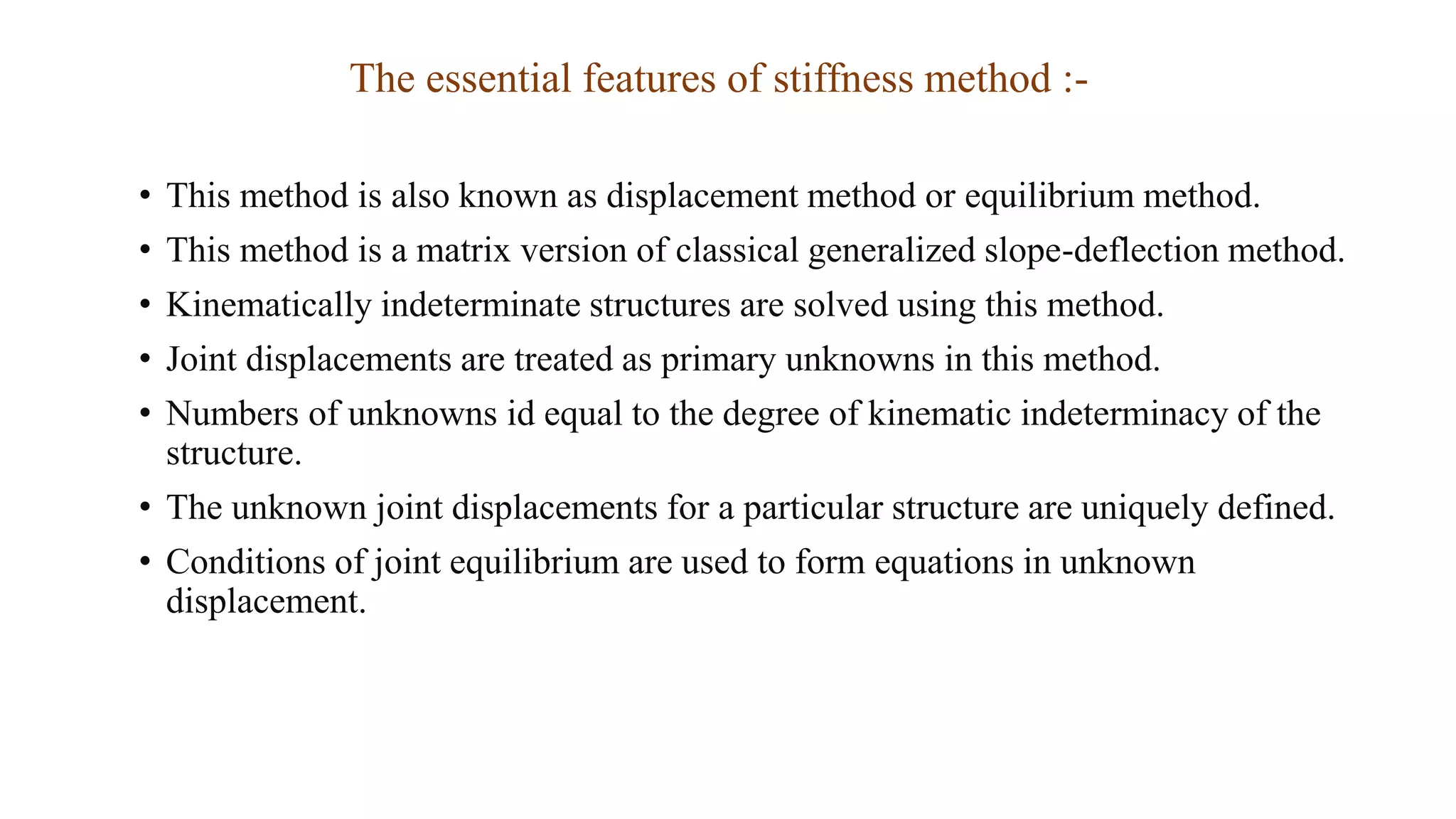 The essential features of stiffness method :-
• This method is also known as displacement method or equilibrium method.
• This method is a matrix version of classical generalized slope-deflection method.
• Kinematically indeterminate structures are solved using this method.
• Joint displacements are treated as primary unknowns in this method.
• Numbers of unknowns id equal to the degree of kinematic indeterminacy of the
structure.
• The unknown joint displacements for a particular structure are uniquely defined.
• Conditions of joint equilibrium are used to form equations in unknown
displacement.
 