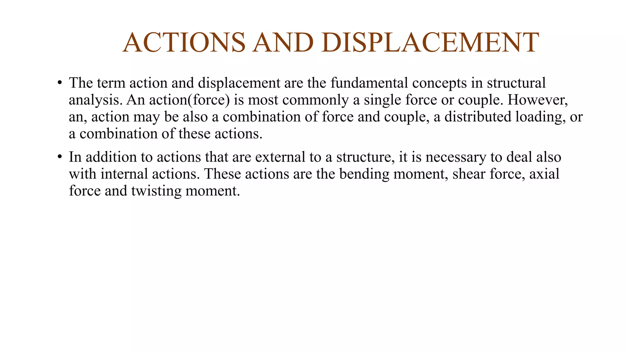 ACTIONS AND DISPLACEMENT
• The term action and displacement are the fundamental concepts in structural
analysis. An action(force) is most commonly a single force or couple. However,
an, action may be also a combination of force and couple, a distributed loading, or
a combination of these actions.
• In addition to actions that are external to a structure, it is necessary to deal also
with internal actions. These actions are the bending moment, shear force, axial
force and twisting moment.
 