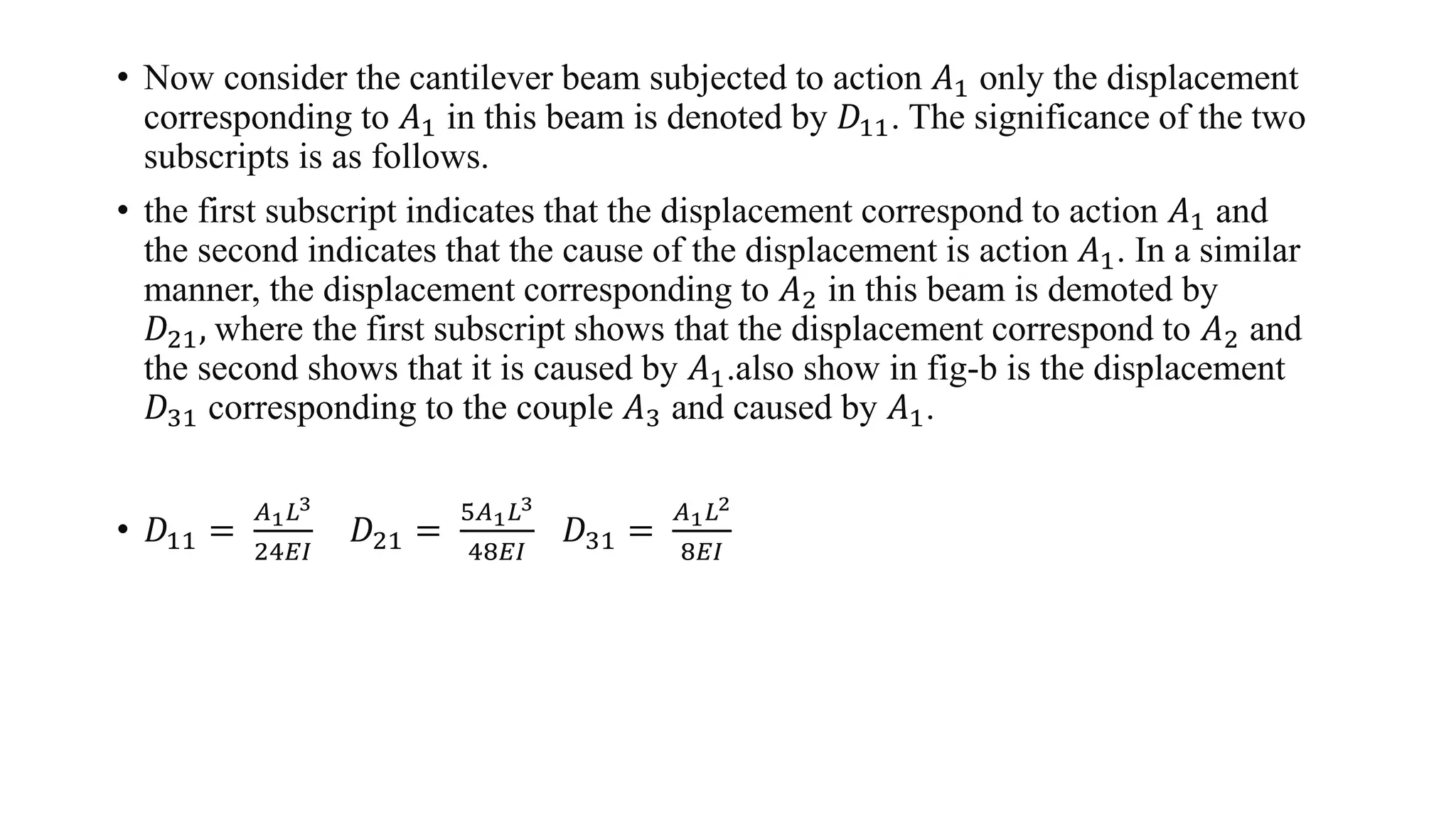 • Now consider the cantilever beam subjected to action 𝐴1 only the displacement
corresponding to 𝐴1 in this beam is denoted by 𝐷11. The significance of the two
subscripts is as follows.
• the first subscript indicates that the displacement correspond to action 𝐴1 and
the second indicates that the cause of the displacement is action 𝐴1. In a similar
manner, the displacement corresponding to 𝐴2 in this beam is demoted by
𝐷21, where the first subscript shows that the displacement correspond to 𝐴2 and
the second shows that it is caused by 𝐴1.also show in fig-b is the displacement
𝐷31 corresponding to the couple 𝐴3 and caused by 𝐴1.
• 𝐷11 =
𝐴1 𝐿3
24𝐸𝐼
𝐷21 =
5𝐴1 𝐿3
48𝐸𝐼
𝐷31 =
𝐴1 𝐿2
8𝐸𝐼
 