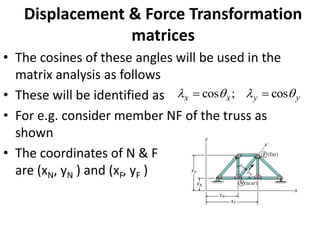 Displacement & Force Transformation
matrices
• The cosines of these angles will be used in the
matrix analysis as follows
• These will be identified as
• For e.g. consider member NF of the truss as
shown
• The coordinates of N & F
are (xN, yN ) and (xF, yF )
y
y
x
x 


 cos
;
cos =
=
 