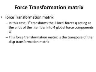 Force Transformation matrix
• Force Transformation matrix
– In this case, TT transforms the 2 local forces q acting at
the ends of the member into 4 global force components
Q
– This force transformation matrix is the transpose of the
disp transformation matrix
 