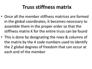 Truss stiffness matrix
• Once all the member stiffness matrices are formed
in the global coordinates, it becomes necessary to
assemble them in the proper order so that the
stiffness matrix K for the entire truss can be found
• This is done by designating the rows & columns of
the matrix by the 4 code numbers used to identify
the 2 global degrees of freedom that can occur at
each end of the member
 