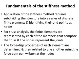 Fundamentals of the stiffness method
• Application of the stiffness method requires
subdividing the structure into a series of discrete
finite elements & identifying their end points as
nodes
• For truss analysis, the finite elements are
represented by each of the members that compose
the truss & the nodes represent the joints
• The force-disp properties of each element are
determined & then related to one another using the
force eqm eqn written at the nodes
 