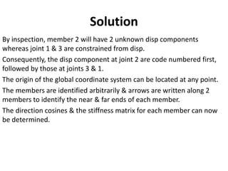 By inspection, member 2 will have 2 unknown disp components
whereas joint 1 & 3 are constrained from disp.
Consequently, the disp component at joint 2 are code numbered first,
followed by those at joints 3 & 1.
The origin of the global coordinate system can be located at any point.
The members are identified arbitrarily & arrows are written along 2
members to identify the near & far ends of each member.
The direction cosines & the stiffness matrix for each member can now
be determined.
Solution
 
