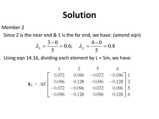 Member 2
Since 2 is the near end & 1 is the far end, we have: (amend eqn)
Using eqn 14.16, dividing each element by L = 5m, we have:
Solution
8
.
0
5
0
4
;
6
.
0
5
0
3
=
−
=
=
−
= y
x 

 