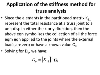Application of the stiffness method for
truss analysis
• Since the elements in the partitioned matrix K11
represent the total resistance at a truss joint to a
unit disp in either the x or y direction, then the
above eqn symbolizes the collection of all the force
eqm eqn applied to the joints where the external
loads are zero or have a known value Qk
• Solving for Du, we have:
  k
u Q
K
D
1
11
−
=
 
