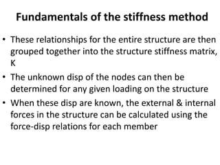 Fundamentals of the stiffness method
• These relationships for the entire structure are then
grouped together into the structure stiffness matrix,
K
• The unknown disp of the nodes can then be
determined for any given loading on the structure
• When these disp are known, the external & internal
forces in the structure can be calculated using the
force-disp relations for each member
 