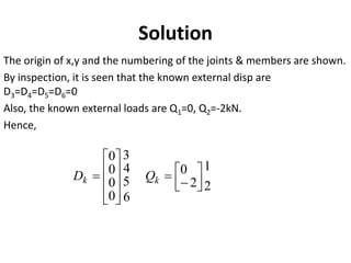 The origin of x,y and the numbering of the joints & members are shown.
By inspection, it is seen that the known external disp are
D3=D4=D5=D6=0
Also, the known external loads are Q1=0, Q2=-2kN.
Hence,
Solution
© 2009 Pearson Education South Asia Pte Ltd
Structural Analysis 7th Edition
2
1
2
0
6
5
4
3
0
0
0
0






−
=










= k
k Q
D
 