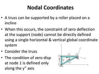Nodal Coordinates
• A truss can be supported by a roller placed on a
incline
• When this occurs, the constraint of zero deflection
at the support (node) cannot be directly defined
using a single horizontal & vertical global coordinate
system
• Consider the truss
• The condition of zero disp
at node 1 is defined only
along the y” axis
 