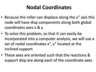 Nodal Coordinates
• Because the roller can displace along the x” axis this
node will have disp components along both global
coordinates axes x & y
• To solve this problem, so that it can easily be
incorporated into a computer analysis, we will use a
set of nodal coordinates x”, y” located at the
inclined support
• These axes are oriented such that the reactions &
support disp are along each of the coordinate axes
 