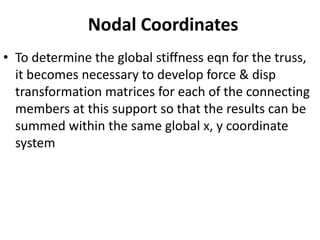 Nodal Coordinates
• To determine the global stiffness eqn for the truss,
it becomes necessary to develop force & disp
transformation matrices for each of the connecting
members at this support so that the results can be
summed within the same global x, y coordinate
system
 