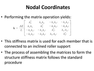 Nodal Coordinates
• Performing the matrix operation yields:
• This stiffness matrix is used for each member that is
connected to an inclined roller support
• The process of assembling the matrices to form the
structure stiffness matrix follows the standard
procedure
 