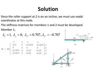 Since the roller support at 2 is on an incline, we must use nodal
coordinates at this node.
The stiffness matrices for members 1 and 2 must be developed.
Member 1,
Solution
707
.
0
,
707
.
0
,
0
,
1 "
" −
=
=
=
= y
x
y
x 



 
