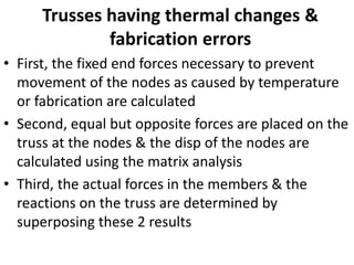 Trusses having thermal changes &
fabrication errors
• First, the fixed end forces necessary to prevent
movement of the nodes as caused by temperature
or fabrication are calculated
• Second, equal but opposite forces are placed on the
truss at the nodes & the disp of the nodes are
calculated using the matrix analysis
• Third, the actual forces in the members & the
reactions on the truss are determined by
superposing these 2 results
 