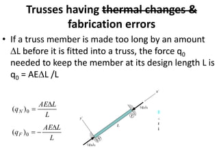 Trusses having thermal changes &
fabrication errors
• If a truss member is made too long by an amount
L before it is fitted into a truss, the force q0
needed to keep the member at its design length L is
q0 = AEL /L
L
L
AE
q
L
L
AE
q
F
N

−
=

=
0
0
)
(
)
(
 