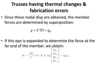 Trusses having thermal changes &
fabrication errors
• Once these nodal disp are obtained, the member
forces are determined by superposition:
• If this eqn is expanded to determine the force at the
far end of the member, we obtain:
0
' q
TD
k
q +
=
 