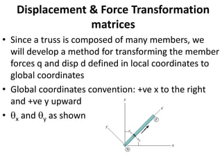 Displacement & Force Transformation
matrices
• Since a truss is composed of many members, we
will develop a method for transforming the member
forces q and disp d defined in local coordinates to
global coordinates
• Global coordinates convention: +ve x to the right
and +ve y upward
• x and y as shown
 