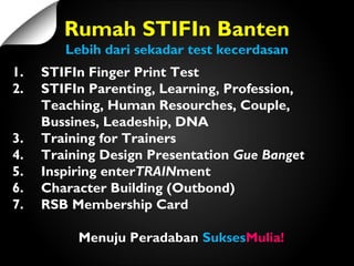 1. STIFIn Finger Print Test
2. STIFIn Parenting, Learning, Profession,
Teaching, Human Resourches, Couple,
Bussines, Leadeship, DNA
3. Training for Trainers
4. Training Design Presentation Gue Banget
5. Inspiring enterTRAINment
6. Character Building (Outbond)
7. RSB Membership Card
Menuju PeradabanMenuju Peradaban SuksesSuksesMulia!Mulia!
Rumah STIFIn Banten
Lebih dari sekadar test kecerdasan
 