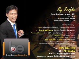 @beni_be@beni_be
My Profile
Beni Badaruzaman, ST.
1 Istri 2 Anak
S1 Teknik Industri UNISBA
Pernah kerja di bidang IT - 12 Thn
Aktivitas Sekarang
– Owner of benibemultimedia | Digital Printing Solution
– Book Writter Brain Genetic Potential
– Associated Trainer “Bring It ON – Show Up Your Move” by JamilAzzaini
– Fasilitator TFT @AkademiTrainer
– Certified STIFIn Promotor
– 10 Besar Trainer BootCamp & Contest @AkademiTrainer
– Pembicara di Festival SuksesMulia 2013
bersama 200 Pembicara seluruh Indonesia (Rekor MURI)
Telp : 0878 0826 1818
BB : 761e6555
Email : benibe@gmail.com
Website : www.StifinBanten.com
 