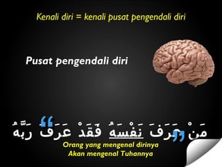 Kenali diri = kenali pusat pengendali diri
Pusat pengendali diri
‫ف‬َ ‫ر‬َ ‫ع‬َ ‫ن‬ْ ‫م‬َ‫ه‬ُ ‫س‬َ ‫ف‬ْ ‫ن‬َ‫ه‬ُ ‫ب‬ّ ‫ر‬َ ‫ف‬َ ‫ر‬َ ‫ع‬َ ‫د‬ْ ‫ق‬َ ‫ف‬َ
Orang yang mengenal dirinya
Akan mengenal Tuhannya
““ ””
 