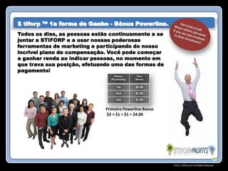 $ tiforp ™ 1a forma de Ganho - Bônus Powerline.
Todos os dias, as pessoas estão continuamente a se
juntar a STIFORP e a usar nossas poderosas
ferramentas de marketing e participando do nosso
incrivel plano de compensação. Você pode começar
a ganhar renda ao indicar pessoas, no momento em
que trava sua posição, efetuando uma das formas de
pagamento!
                                  Person      Your
                                Purchasing   Bonus


                                   1st       $2.00

                                   2nd       $1.00

                                   3rd       $1.00


                              Primeiro Powerline Bonus
                              $2 + $1 = $1 = $4.00




                                                         © 2011 Stiforp.com All Rights Reserved.
 