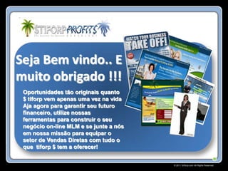 Seja Bem vindo.. E
muito obrigado !!!
 Oportunidades tão originais quanto
 $ tiforp vem apenas uma vez na vida
 Aja agora para garantir seu futuro
 financeiro, utilize nossas
 ferramentas para construir o seu
 negócio on-line MLM e se junte a nós
 em nossa missão para equipar o
 setor de Vendas Diretas com tudo o
 que tiforp $ tem a oferecer!


                                        © 2011 Stiforp.com All Rights Reserved.
 