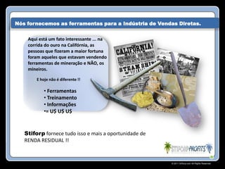 Nós fornecemos as ferramentas para a Indústria de Vendas Diretas.


    Aqui está um fato interessante ... na
    corrida do ouro na Califórnia, as
    pessoas que fizeram a maior fortuna
    foram aqueles que estavam vendendo
    ferramentas de mineração e NÃO, os
    mineiros.

        E hoje não é diferente !!

            • Ferramentas
            • Treinamento
            • Informações
            •= U$ U$ U$


   Stiforp fornece tudo isso e mais a oportunidade de
   RENDA RESIDUAL !!


                                                        © 2011 Stiforp.com All Rights Reserved.
 