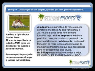 $tiforp ™ - Construção de um projeto, apoiado por uma grande experiência.




                             A indústria do marketing de rede está em
                             constante mudança. O que funcionou a
                             20, 10, até 5 anos atrás nem sempre
Fundada e Operada por        funciona hoje. Muitas empresas têm bons
Nauder Kazan.                produtos, bons planos de compensação , e
21 anos de experiência na    grandes lideranças. Infelizmente, muitos não
indústria MLM como um        fornecem as mais recentes ferramentas de
distribuidor de sucesso e    marketing e treinamento que são necessários
dono da empresa.             para ter sucesso nos dias atuais.
                             Na Stiforp nossa missão é ajudar a todos,
Tem uma paixão por ajudar    DE QUALQUER EMPRESA NO MUNDO.
pessoas comuns a alcançar
o sucesso extraordinário.


                                                               © 2011 Stiforp.com All Rights Reserved.
 