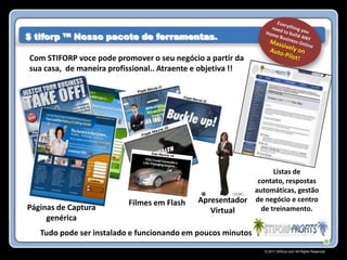 $ tiforp ™ Nosso pacote de ferramentas.

Com STIFORP voce pode promover o seu negócio a partir da
sua casa, de maneira profissional.. Atraente e objetiva !!




                                                                Listas de
                                                           contato, respostas
                                                          automáticas, gestão
                          Filmes em Flash    Apresentador de negócio e centro
Páginas de Captura                              Virtual     de treinamento.
     genérica
   Tudo pode ser instalado e funcionando em poucos minutos!
                                                              © 2011 Stiforp.com All Rights Reserved.
 