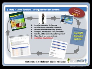$ tiforp ™ Como funciona - Configurando o seu sistema?




                        1.   Escolha sua página de Captura
                        2.   Escolha um apresentador (Opcional).
                        3.   Escolha um filme em Flash (Opcional).
                        4.   Coloque Links nos seus sites publicados.
                        5.   Escolha, edite, responda, auto responder.
                        6.   Fique ligado aos seus contatos.
                        7.   INICIE SUA CAMPANHA !!




                  Profissionalismo total em poucos minutos!
                                                                         © 2011 Stiforp.com All Rights Reserved.
 