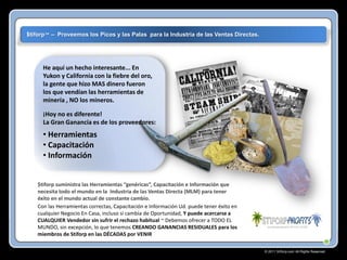 $tiforp™ – Proveemos los Picos y las Palas para la Industria de las Ventas Directas.

He aquí un hecho interesante... En
Yukon y California con la fiebre del oro,
la gente que hizo MAS dinero fueron
los que vendían las herramientas de
minería , NO los mineros.
¡Hoy no es diferente!
La Gran Ganancia es de los proveedores:

• Herramientas
• Capacitación
• Información

$tiforp suministra las Herramientas “genéricas”, Capacitación e Información que
necesita todo el mundo en la Industria de las Ventas Directa (MLM) para tener
éxito en el mundo actual de constante cambio.
Con las Herramientas correctas, Capacitación e Información Ud. puede tener éxito en
cualquier Negocio En Casa, incluso si cambia de Oportunidad, Y puede acercarse a
CUALQUIER Vendedor sin sufrir el rechazo habitual ~ Debemos ofrecer a TODO EL
MUNDO, sin excepción, lo que tenemos CREANDO GANANCIAS RESIDUALES para los
miembros de Stiforp en las DÉCADAS por VENIR
© 2011 Stiforp.com All Rights Reserved.

 