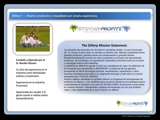 $tiforp™ – Diseño construído y respaldado por amplia experiencia.

The $tiforp Mission Statement.

Fundado y Operado por el
Sr. Nauder Khazan.
21 años de experiencia en la
Industria como distribuidor
exitoso y empresario.
Experiencia en la Industria
Financiera.
Apasionado por ayudar a la
gente común a realizar exitos
extraoridinarios.

“La industria del mercadeo de red está en constante cambio. Lo que funcionaba
20, 10, incluso 5 años atrás no siempre es efectivo hoy. Muchas compañías tienen
grandes productos, grandes planes de compensación y grandes líderes.
Desafortunadamente muchas de estra compañías no proveen las herramientas
modernas de marketing y la capacitación requeridos para tener éxito en el actual
y cambiante entorno del marketing.
La MISIÖN de StiforP es ayudar a todos los vendedores en casa, sin distinción de
la Compañía que representan a MAXIMIZAR el potencial de sus gancias
proveyendo la última tecnología probada, herramientas, capacitación y otros
recursos necesarios para estar a la vanguardia del juego y todo esto a un precio
acequible para TODO EL MUDNO.
Nuestro objetivo manifiesto es también ofrecer un programa de recompensas de
cortesías en efectivo y sin conflictos para nuestros miembros por participar pasiva
o plenamente en alcanzar a los mas de 300 MILLONES de personas involucradas
en nuestra industria ofreciéndoles nuestras herramientas con las que trinfarán
mejor y más rapidamente de lo que lo harían sin Stiforp”

© 2011 Stiforp.com All Rights Reserved.

 