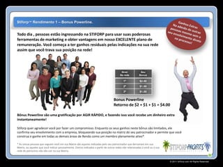 $tiforp™ Rendimento 1 – Bonus Powerline.


Todo dia , pessoas estão ingressando na STIFORP para usar suas poderosas
ferramentas de marketing e obter vantagens em nosso EXCELENTE plano de
remuneração. Você começa a ter ganhos residuais pelas indicações na sua rede
assim que você trava sua posição na rede!




                                                                                          Nivel            Seu
                                                                                         Na rede          Bonus

                                                                                            1º            $2.00
                                                                                            2º            $1.00
                                                                                            3º            $1.00

                                                                                    Bonus Powerline
                                                                                    Retorno de $2 + $1 + $1 = $4.00

Bônus Powerline são uma gratificação por AGIR RÁPIDO, e fazendo isso você recebe um dinheiro extra
instantaneamente!

Stiforp quer agradecer você por fazer um compromisso. Enquanto os seus ganhos neste bônus são limitados, ele
confirma seu envolvimento com a empresa, bloqueando sua posição na matriz do seu patrocinador e permite que você
construa e ganhe em todas as demais áreas de Renda como um membro plenamente ativo*

* As únicas pessoas que seguem você em sua Matrix são aquelas indicadas pelo seu patrocinador que derramam em sua
Matrix, ou aqueles que você indicar pessoalmente. Outros indicados a partir de outras redes não relacionadas a você ou a sua
rede de patrocínio não vão cair na sua Matrix.


                                                                                                                               © 2011 Stiforp.com All Rights Reserved.
 
