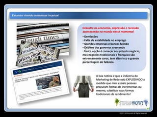Estamos vivendo momentos incertos!



                                     Desastre na economia, depressão e recessão
                                     acontecendo no mundo neste momento!
                                     • Demissões
                                     • Falta de estabilidade no emprego
                                     • Grandes empresas e bancos falindo
                                     • Débitos dos governos crescendo
                                     • Única opção é começar seu próprio negócio,
                                     mas negócios tradicionais e franquias são
                                     extremamente caros, tem alto risco e grande
                                     porcentagem de falência.



                                               A boa notícia é que a indústria do
                                               Marketing de Rede está EXPLODINDO a
                                               medida que mais e mais pessoas
                                               procuram formas de incrementar, ou
                                               mesmo, substituir suas formas
                                               tradicionais de rendimento!




                                                                 © 2011 Stiforp.com All Rights Reserved.
 