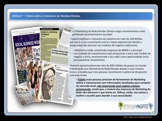 $tiforp™ ~ Fatos sobre a Indústria de Vendas Diretas.




                                              • O Marketing de Rede/Vendas Diretas surgiu recentemente e está
                                              ganhando reconhecimento mundial!
                                            • Experts estimam o tamanho da indústria em mais de 130 Bilhões
                                            por ano e o seu crescimento ocorre a taxas exponenciais devido a
                                            insegurança das pessoas nos modelos de negócio tradicionais..
                                               • Bilionários estão comprando empresas de MMN e a principal
                                               comunidade de investimentos está começando a levar este modelo de
                                               negócio a sério, reconhecendo o seu valor como oportunidade única
                                               para excelente investimento.

                                            •Existem aproximadamente mais de 200 milhões de pssoas no mundo
                                            trabalhando com Marketind de Rede/Vendas diretas e esse número
                                            cresce a medida que mais pessoas reconhecem o potencial de garantir
                                            uma boa renda.
                                                 • TODAS essas pessoas precisam de ferramentas de Marketing
                                                 online e treinamentos com informações atualizadas para competir
                                                 no mercado atual, não importando qual negócio estejam
                                                 promovendo, sendo que, a maioria das empresas de Marketing de
                                                 Rede não oferecem o que temos na $tiforp, então, nós somos a
                                                 melhor a escolha para atender a sua necessidade!




                                                                                           © 2011 Stiforp.com All Rights Reserved.
 