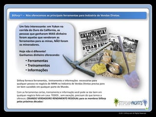 $tiforp™ – Nós oferecemos as principais ferramentas para Indústria de Vendas Diretas.



     Um fato interessante: em Yukon na
     corrida do Ouro da California, as
     pessoas que ganharam MAIS dinheiro
     foram aquelas que venderam as
     ferramentas para as minas, NÃO foram
     os mineradores.

     Hoje não é diferente!
     Ganhamos dinheiro oferecendo:
          • Ferramentas
          • Treinamentos
          • Informações

   $tiforp fornece ferramentas, treinamento e informações necessárias para
   qualquer pessoa no negócio de MMN na Indústria de Vendas Diretas precisa para
   ser bem sucedido em qualquer parte do Mundo.

   Com as ferramentas certas, treinamento e informação você pode se dar bem em
   qualquer negócio feito em casa. TODOS , sem exceção, precisam do que temos a
   oferecer, CRIANDO VERDADEIRO RENDIMENTO RESIDUAL para os membros Stiforp
   pelas próximas décadas!



                                                                                    © 2011 Stiforp.com All Rights Reserved.
 